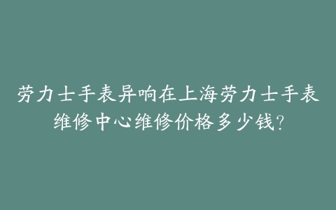 劳力士手表异响在上海劳力士手表维修中心维修价格多少钱？