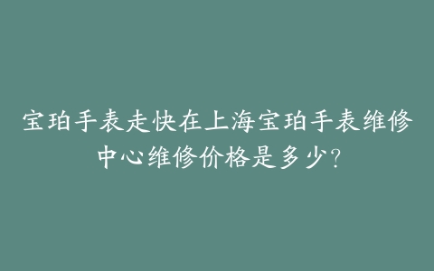 宝珀手表走快在上海宝珀手表维修中心维修价格是多少？