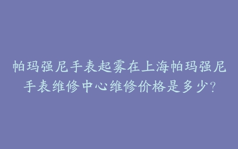 帕玛强尼手表起雾在上海帕玛强尼手表维修中心维修价格是多少？