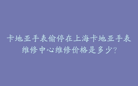 卡地亚手表偷停在上海卡地亚手表维修中心维修价格是多少？