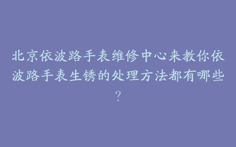 北京依波路手表维修中心来教你依波路手表生锈的处理方法都有哪些?