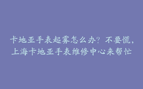 卡地亚手表起雾怎么办?不要慌,上海卡地亚手表维修中心来帮忙