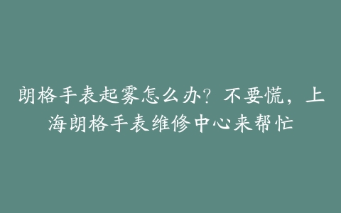 朗格手表起雾怎么办?不要慌,上海朗格手表维修中心来帮忙
