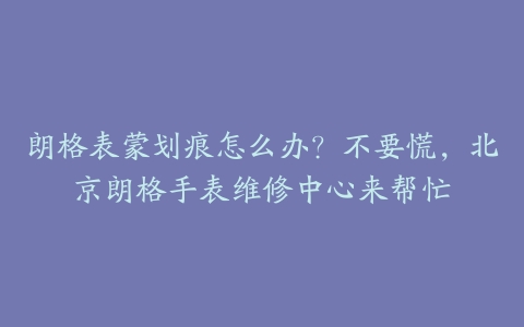 朗格表蒙划痕怎么办？不要慌，北京朗格手表维修中心来帮忙