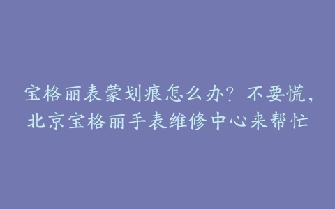 宝格丽表蒙划痕怎么办?不要慌,北京宝格丽手表维修中心来帮忙