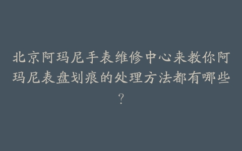 北京阿玛尼手表维修中心来教你阿玛尼表盘划痕的处理方法都有哪些？