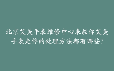 北京艾美手表维修中心来教你艾美手表走停的处理方法都有哪些？