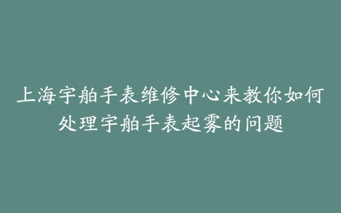 上海宇舶手表维修中心来教你如何处理宇舶手表起雾的问题