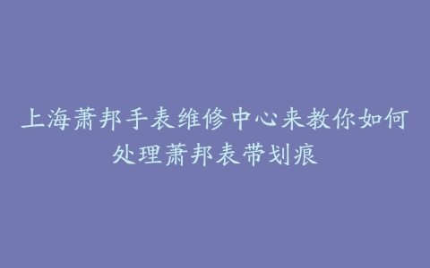 上海萧邦手表维修中心来教你如何处理萧邦表带划痕