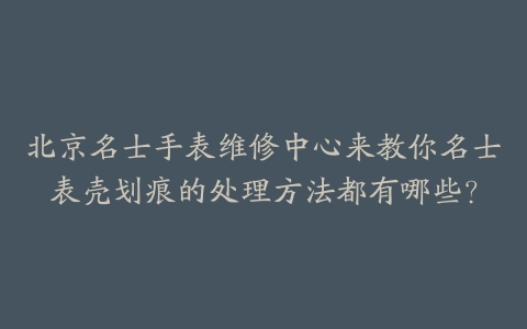 北京名士手表维修中心来教你名士表壳划痕的处理方法都有哪些？