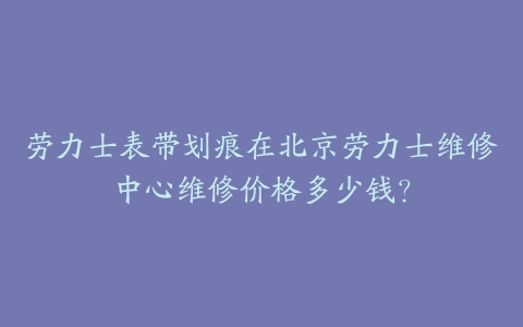 劳力士表带划痕在北京劳力士维修中心维修价格多少钱？