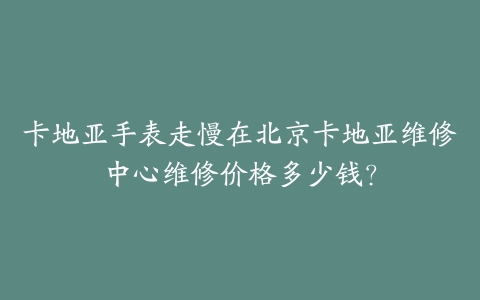 卡地亚手表走慢在北京卡地亚维修中心维修价格多少钱？