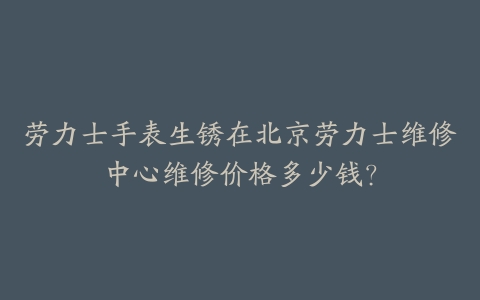 劳力士手表生锈在北京劳力士维修中心维修价格多少钱？