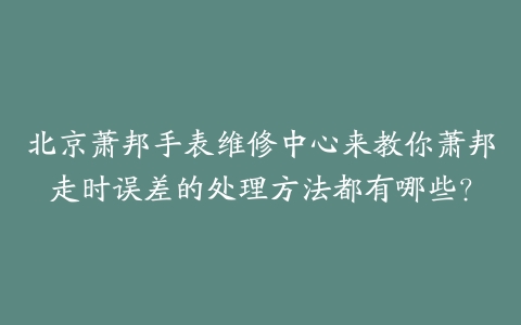 北京萧邦手表维修中心来教你萧邦走时误差的处理方法都有哪些?