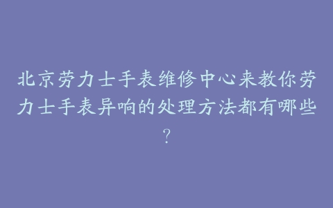 北京劳力士手表维修中心来教你劳力士手表异响的处理方法都有哪些？