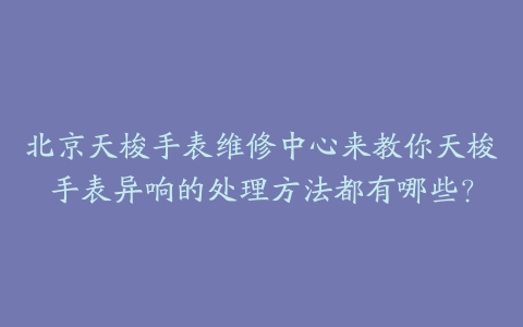 北京天梭手表维修中心来教你天梭手表异响的处理方法都有哪些？