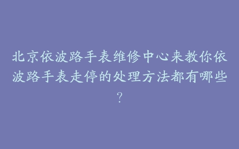 北京依波路手表维修中心来教你依波路手表走停的处理方法都有哪些？