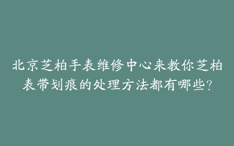 北京芝柏手表维修中心来教你芝柏表带划痕的处理方法都有哪些？