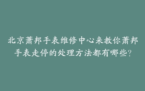 北京萧邦手表维修中心来教你萧邦手表走停的处理方法都有哪些？