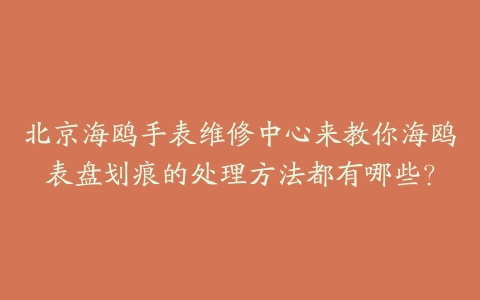 北京海鸥手表维修中心来教你海鸥表盘划痕的处理方法都有哪些？