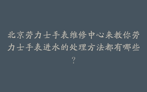 北京劳力士手表维修中心来教你劳力士手表进水的处理方法都有哪些？