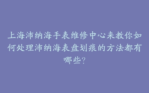 上海沛纳海手表维修中心来教你如何处理沛纳海表盘划痕的方法都有哪些？