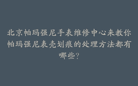 北京帕玛强尼手表维修中心来教你帕玛强尼表壳划痕的处理方法都有哪些？