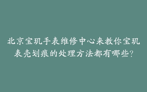 北京宝玑手表维修中心来教你宝玑表壳划痕的处理方法都有哪些？
