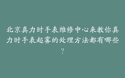 北京真力时手表维修中心来教你真力时手表起雾的处理方法都有哪些?