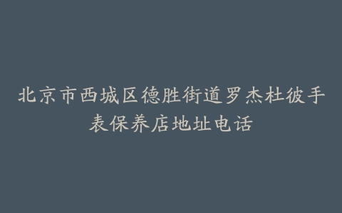 北京市西城区德胜街道罗杰杜彼手表保养店地址电话