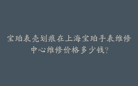 宝珀表壳划痕在上海宝珀手表维修中心维修价格多少钱？