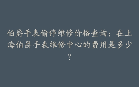 伯爵手表偷停维修价格查询：在上海伯爵手表维修中心的费用是多少？
