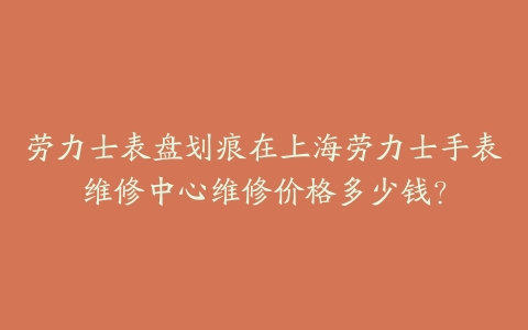劳力士表盘划痕在上海劳力士手表维修中心维修价格多少钱?