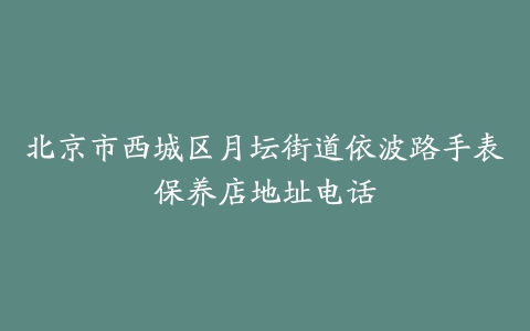 北京市西城区月坛街道依波路手表保养店地址电话