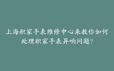 上海积家手表维修中心来教你如何处理积家手表异响问题?
