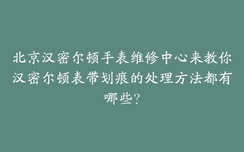 北京汉密尔顿手表维修中心来教你汉密尔顿表带划痕的处理方法都有哪些?
