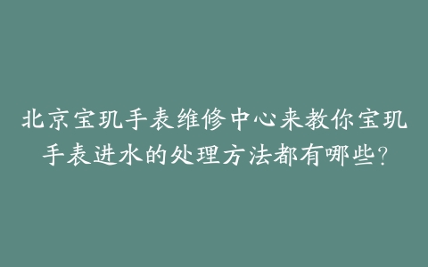 北京宝玑手表维修中心来教你宝玑手表进水的处理方法都有哪些?
