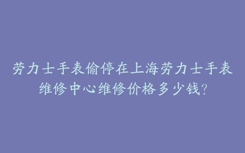 劳力士手表偷停在上海劳力士手表维修中心维修价格多少钱?