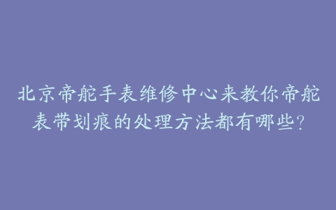 北京帝舵手表维修中心来教你帝舵表带划痕的处理方法都有哪些？