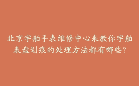 北京宇舶手表维修中心来教你宇舶表盘划痕的处理方法都有哪些?