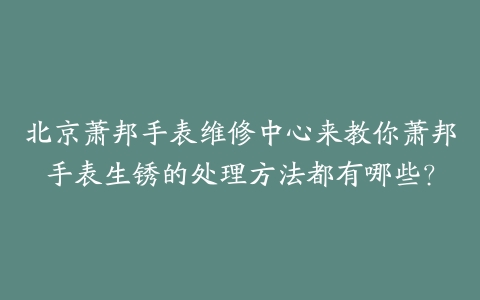 北京萧邦手表维修中心来教你萧邦手表生锈的处理方法都有哪些?