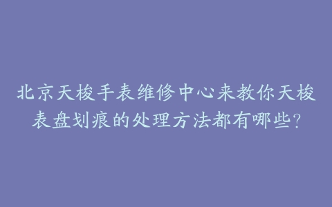 北京天梭手表维修中心来教你天梭表盘划痕的处理方法都有哪些?