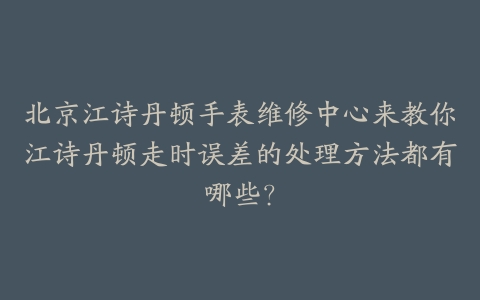 北京江诗丹顿手表维修中心来教你江诗丹顿走时误差的处理方法都有哪些？