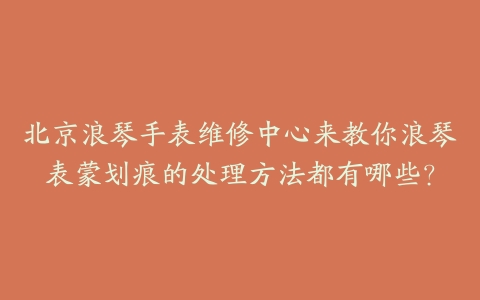 北京浪琴手表维修中心来教你浪琴表蒙划痕的处理方法都有哪些?