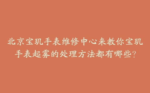 北京宝玑手表维修中心来教你宝玑手表起雾的处理方法都有哪些？