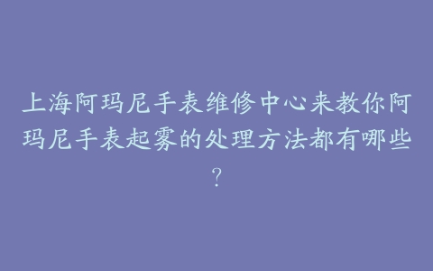 上海阿玛尼手表维修中心来教你阿玛尼手表起雾的处理方法都有哪些?