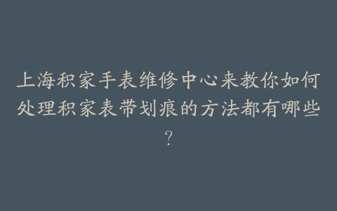 上海积家手表维修中心来教你如何处理积家表带划痕的方法都有哪些?