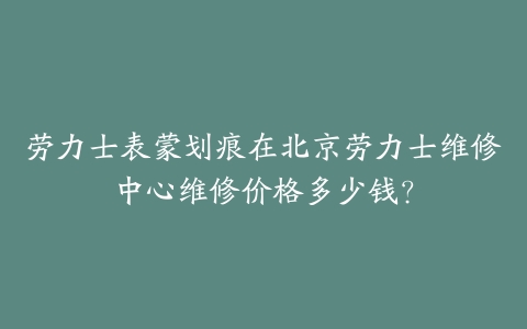 劳力士表蒙划痕在北京劳力士维修中心维修价格多少钱？