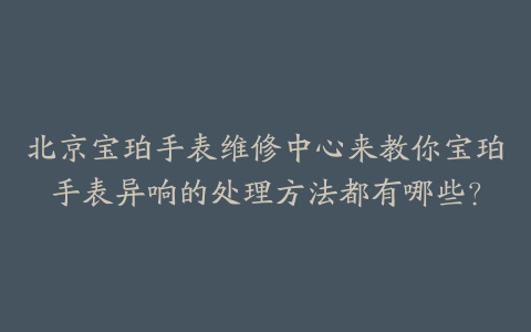 北京宝珀手表维修中心来教你宝珀手表异响的处理方法都有哪些？