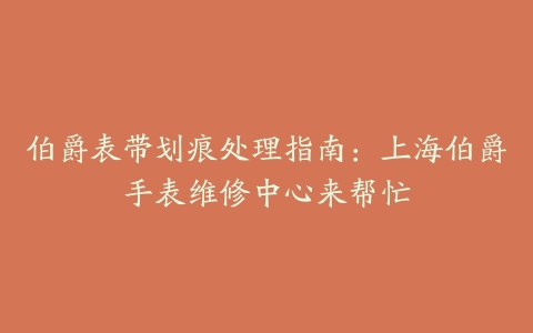 伯爵表带划痕处理指南：上海伯爵手表维修中心来帮忙